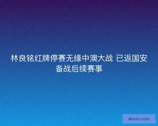 林良铭红牌停赛无缘中澳大战 已返国安备战后续赛事