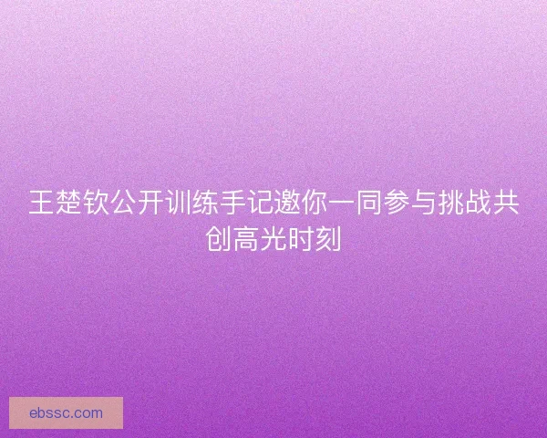 王楚钦公开训练手记邀你一同参与挑战共创高光时刻