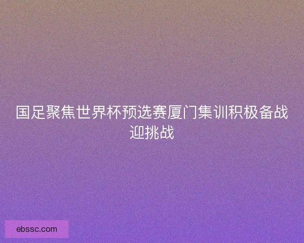 国足聚焦世界杯预选赛厦门集训积极备战迎挑战