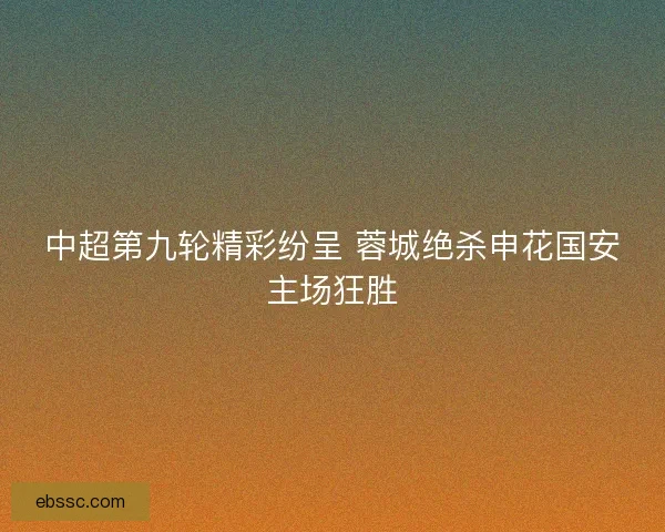 中超第九轮精彩纷呈 蓉城绝杀申花国安主场狂胜