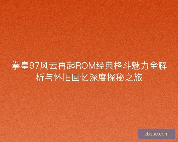 拳皇97风云再起ROM经典格斗魅力全解析与怀旧回忆深度探秘之旅