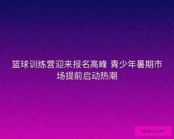 篮球训练营迎来报名高峰 青少年暑期市场提前启动热潮