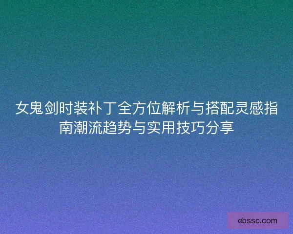 女鬼剑时装补丁全方位解析与搭配灵感指南潮流趋势与实用技巧分享